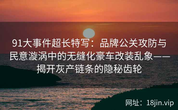 91大事件超长特写：品牌公关攻防与民意漩涡中的无缝化豪车改装乱象——揭开灰产链条的隐秘齿轮