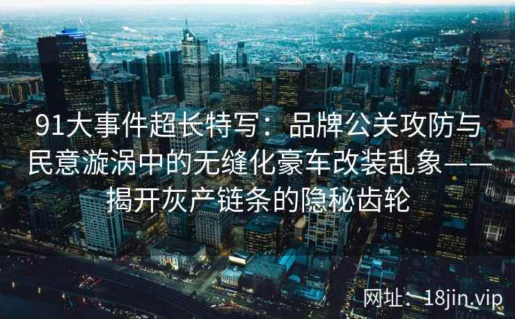 91大事件超长特写：品牌公关攻防与民意漩涡中的无缝化豪车改装乱象——揭开灰产链条的隐秘齿轮