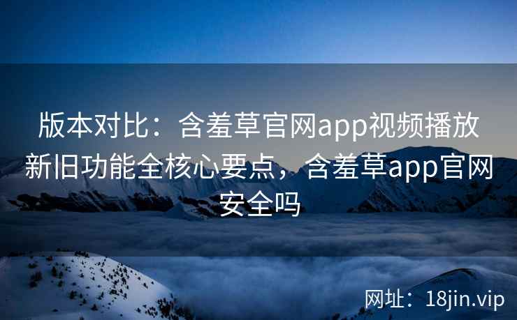 版本对比：含羞草官网app视频播放新旧功能全核心要点，含羞草app官网安全吗