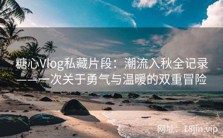 糖心Vlog私藏片段：潮流入秋全记录——一次关于勇气与温暖的双重冒险
