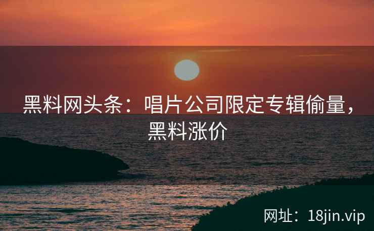 黑料网头条：唱片公司限定专辑偷量，黑料涨价