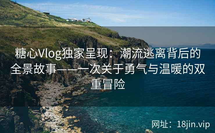 糖心Vlog独家呈现：潮流逃离背后的全景故事——一次关于勇气与温暖的双重冒险