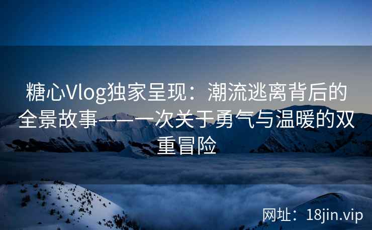 糖心Vlog独家呈现：潮流逃离背后的全景故事——一次关于勇气与温暖的双重冒险