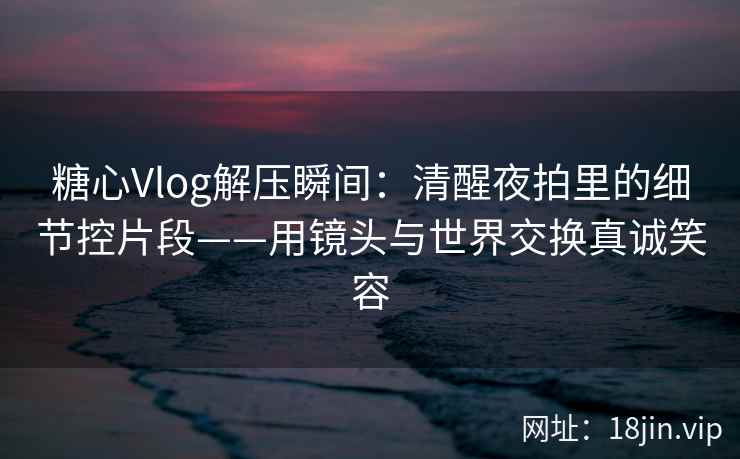 糖心Vlog解压瞬间：清醒夜拍里的细节控片段——用镜头与世界交换真诚笑容
