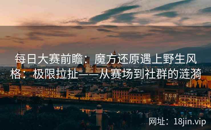 每日大赛前瞻：魔方还原遇上野生风格：极限拉扯——从赛场到社群的涟漪