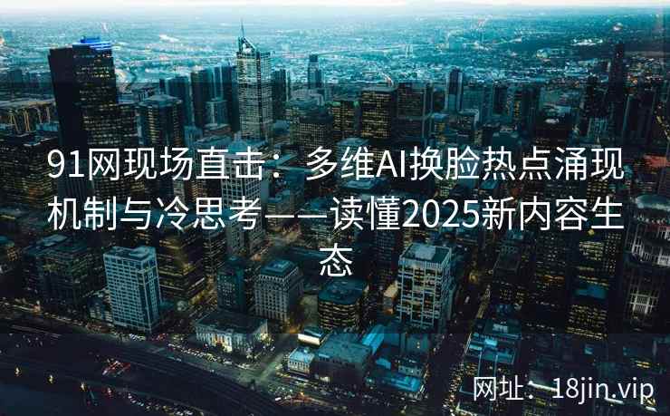 91网现场直击：多维AI换脸热点涌现机制与冷思考——读懂2025新内容生态