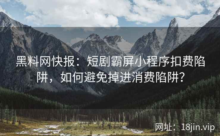 黑料网快报：短剧霸屏小程序扣费陷阱，如何避免掉进消费陷阱？