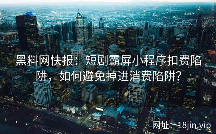 黑料网快报：短剧霸屏小程序扣费陷阱，如何避免掉进消费陷阱？