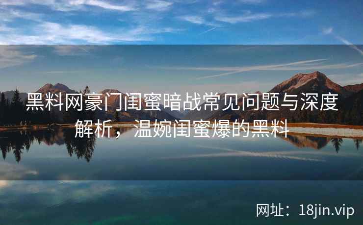 黑料网豪门闺蜜暗战常见问题与深度解析，温婉闺蜜爆的黑料