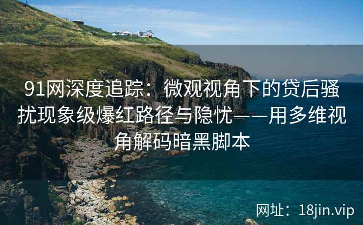 91网深度追踪：微观视角下的贷后骚扰现象级爆红路径与隐忧——用多维视角解码暗黑脚本