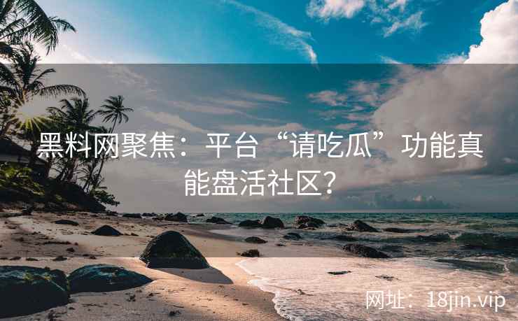 黑料网聚焦：平台“请吃瓜”功能真能盘活社区？
