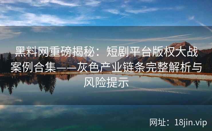 黑料网重磅揭秘：短剧平台版权大战案例合集——灰色产业链条完整解析与风险提示