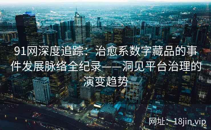 91网深度追踪：治愈系数字藏品的事件发展脉络全纪录——洞见平台治理的演变趋势