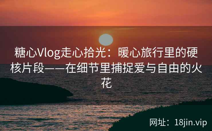 糖心Vlog走心拾光：暖心旅行里的硬核片段——在细节里捕捉爱与自由的火花