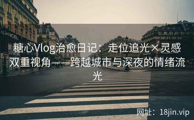 糖心Vlog治愈日记：走位追光×灵感双重视角——跨越城市与深夜的情绪流光