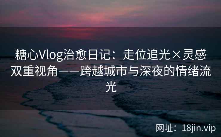 糖心Vlog治愈日记：走位追光×灵感双重视角——跨越城市与深夜的情绪流光