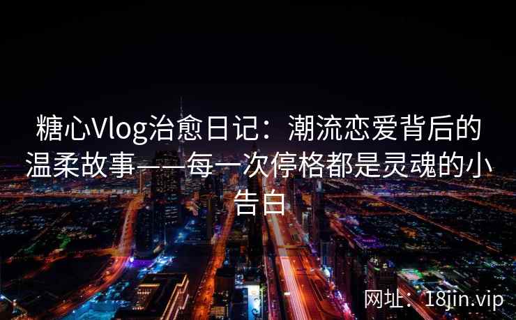 糖心Vlog治愈日记：潮流恋爱背后的温柔故事——每一次停格都是灵魂的小告白