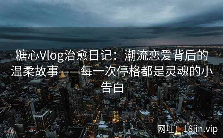 糖心Vlog治愈日记：潮流恋爱背后的温柔故事——每一次停格都是灵魂的小告白