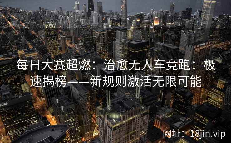 每日大赛超燃：治愈无人车竞跑：极速揭榜——新规则激活无限可能