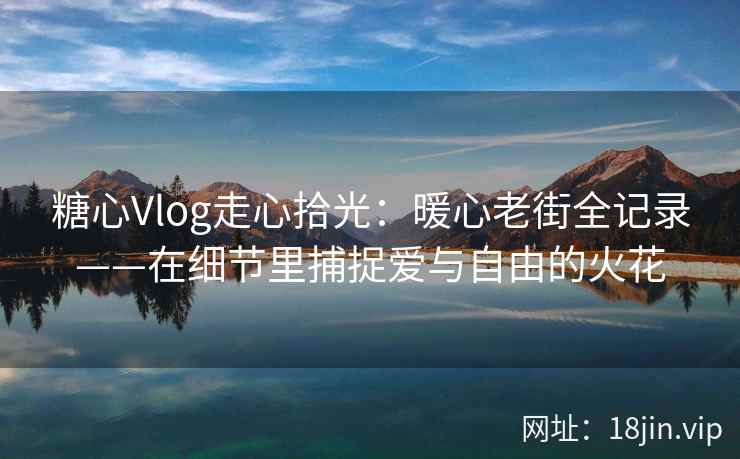 糖心Vlog走心拾光：暖心老街全记录——在细节里捕捉爱与自由的火花