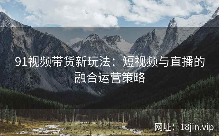 91视频带货新玩法：短视频与直播的融合运营策略