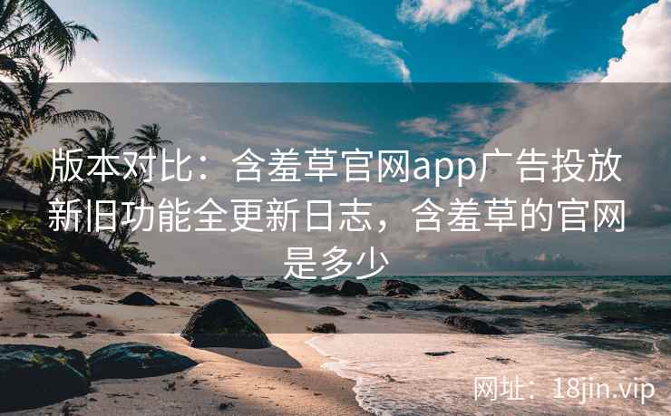 版本对比：含羞草官网app广告投放新旧功能全更新日志，含羞草的官网是多少