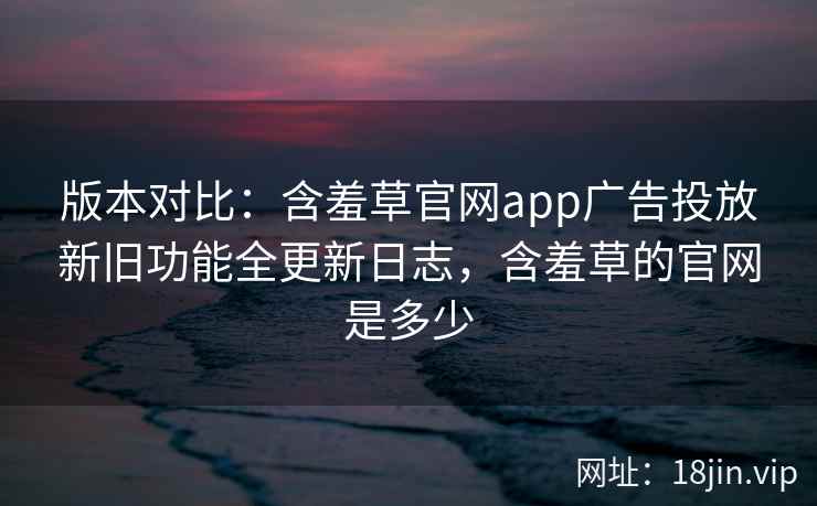 版本对比：含羞草官网app广告投放新旧功能全更新日志，含羞草的官网是多少