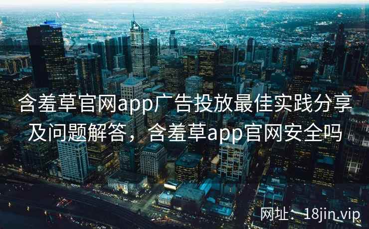 含羞草官网app广告投放最佳实践分享及问题解答，含羞草app官网安全吗