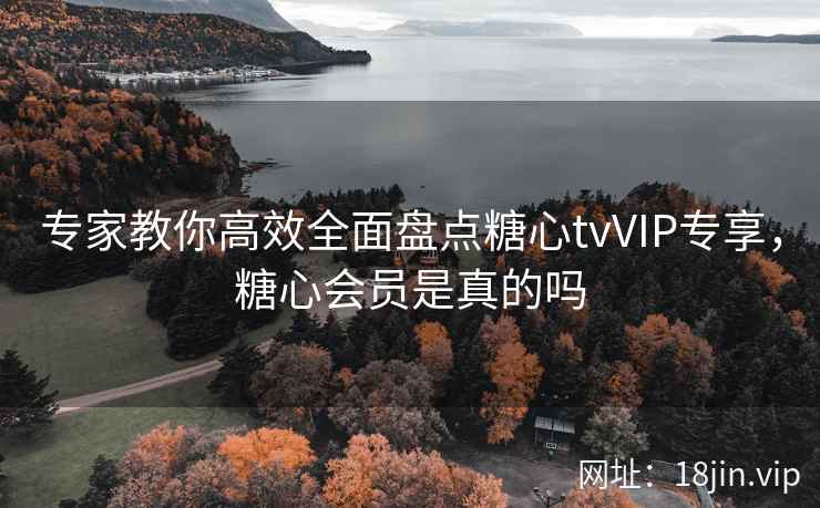 专家教你高效全面盘点糖心tvVIP专享，糖心会员是真的吗