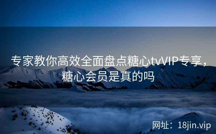 专家教你高效全面盘点糖心tvVIP专享，糖心会员是真的吗