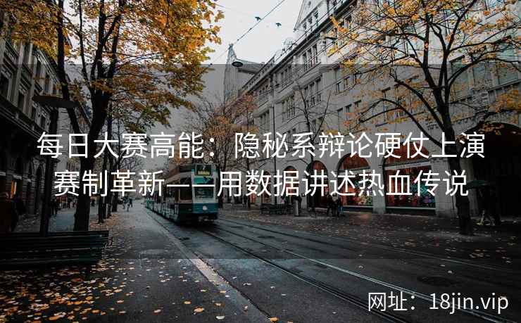每日大赛高能：隐秘系辩论硬仗上演赛制革新——用数据讲述热血传说