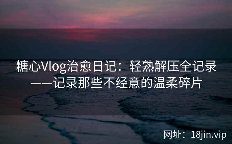 糖心Vlog治愈日记：轻熟解压全记录——记录那些不经意的温柔碎片