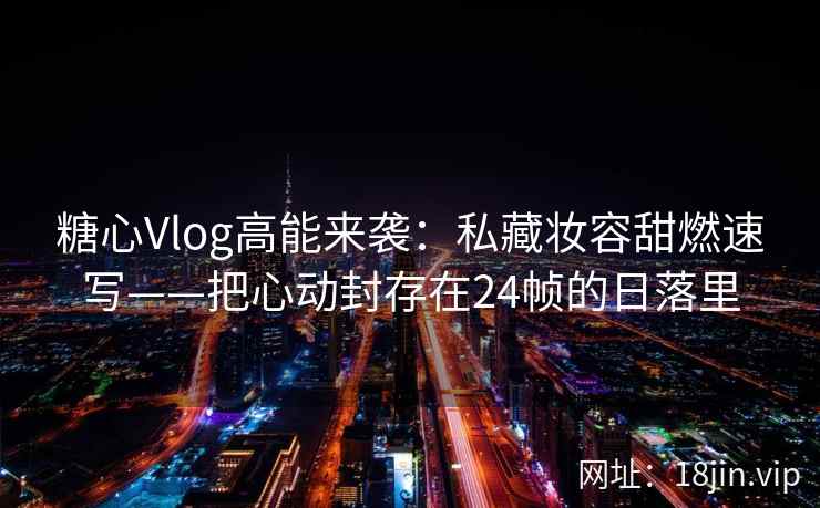 糖心Vlog高能来袭：私藏妆容甜燃速写——把心动封存在24帧的日落里