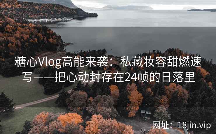 糖心Vlog高能来袭：私藏妆容甜燃速写——把心动封存在24帧的日落里