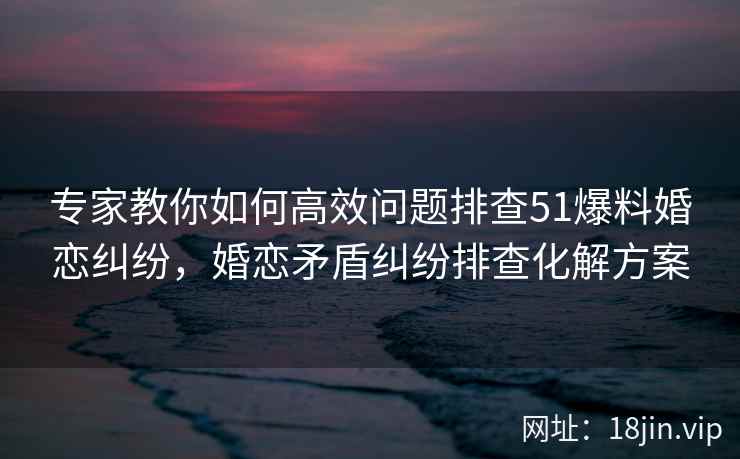 专家教你如何高效问题排查51爆料婚恋纠纷，婚恋矛盾纠纷排查化解方案