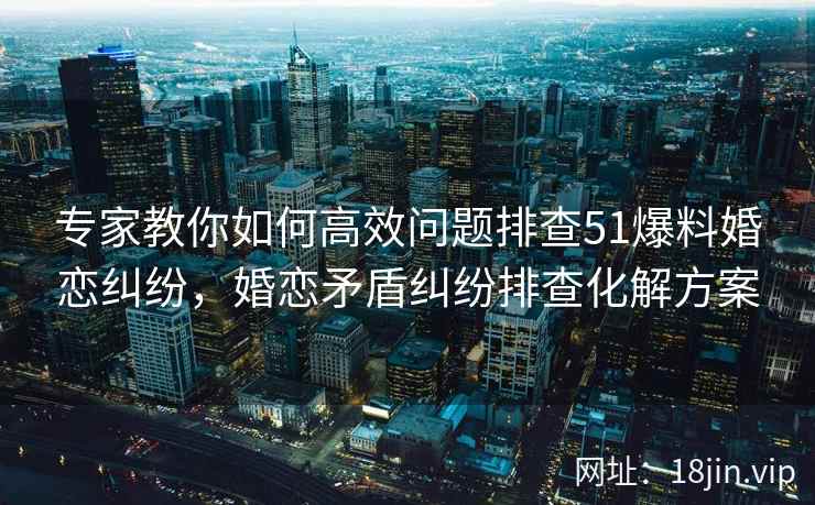 专家教你如何高效问题排查51爆料婚恋纠纷，婚恋矛盾纠纷排查化解方案