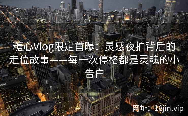 糖心Vlog限定首曝：灵感夜拍背后的走位故事——每一次停格都是灵魂的小告白