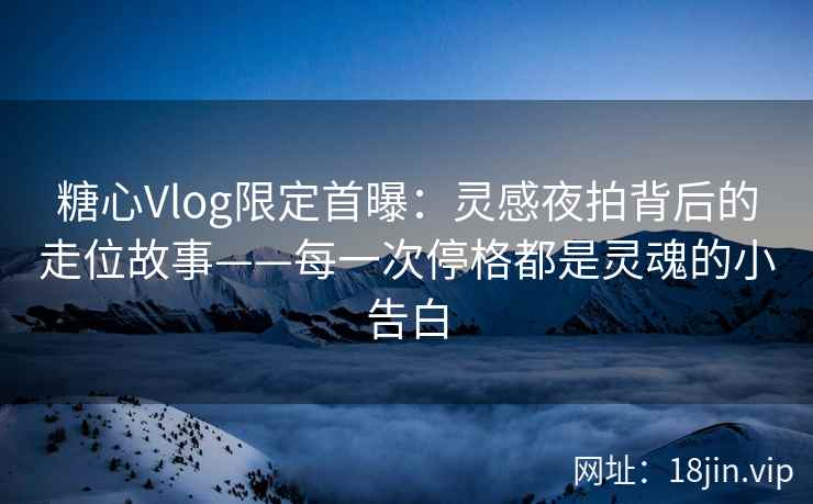 糖心Vlog限定首曝：灵感夜拍背后的走位故事——每一次停格都是灵魂的小告白
