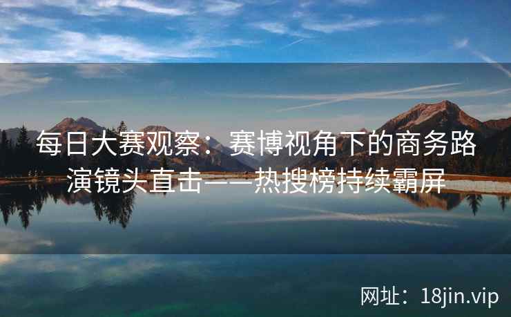 每日大赛观察：赛博视角下的商务路演镜头直击——热搜榜持续霸屏