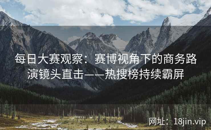 每日大赛观察：赛博视角下的商务路演镜头直击——热搜榜持续霸屏