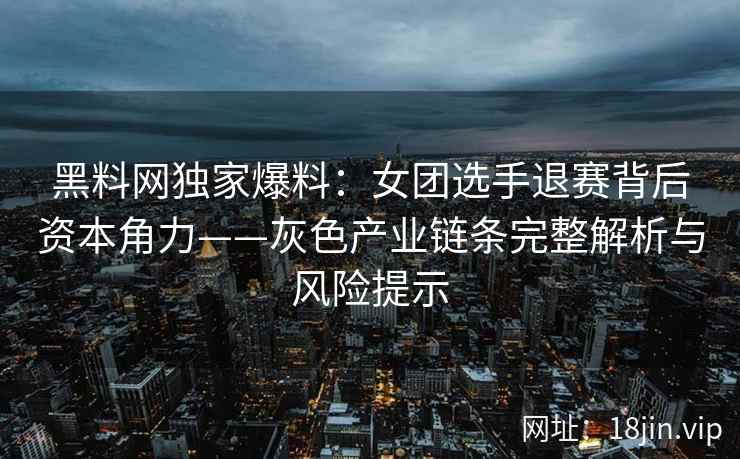 黑料网独家爆料：女团选手退赛背后资本角力——灰色产业链条完整解析与风险提示