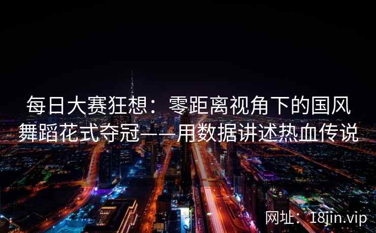 每日大赛狂想：零距离视角下的国风舞蹈花式夺冠——用数据讲述热血传说