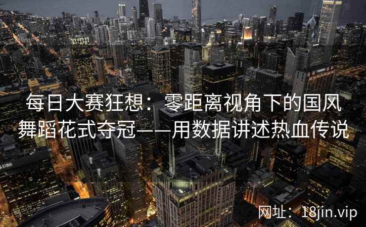 每日大赛狂想：零距离视角下的国风舞蹈花式夺冠——用数据讲述热血传说