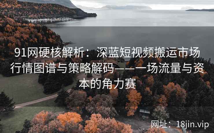 91网硬核解析：深蓝短视频搬运市场行情图谱与策略解码——一场流量与资本的角力赛