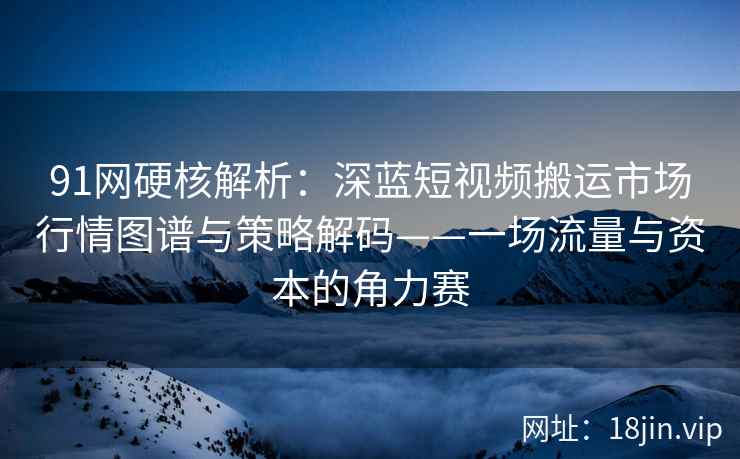 91网硬核解析：深蓝短视频搬运市场行情图谱与策略解码——一场流量与资本的角力赛