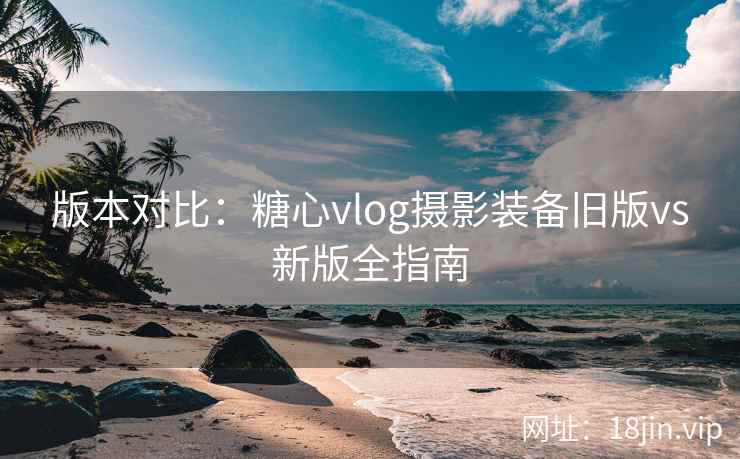 版本对比：糖心vlog摄影装备旧版vs新版全指南