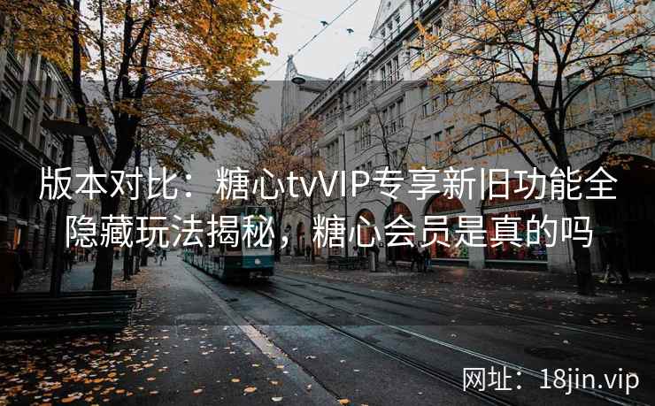 版本对比：糖心tvVIP专享新旧功能全隐藏玩法揭秘，糖心会员是真的吗