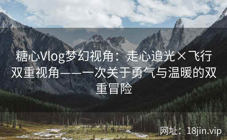 糖心Vlog梦幻视角：走心追光×飞行双重视角——一次关于勇气与温暖的双重冒险