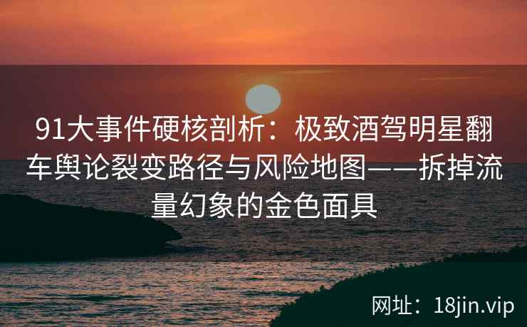 91大事件硬核剖析：极致酒驾明星翻车舆论裂变路径与风险地图——拆掉流量幻象的金色面具