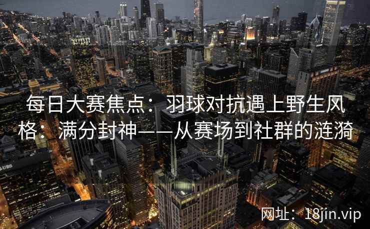 每日大赛焦点：羽球对抗遇上野生风格：满分封神——从赛场到社群的涟漪